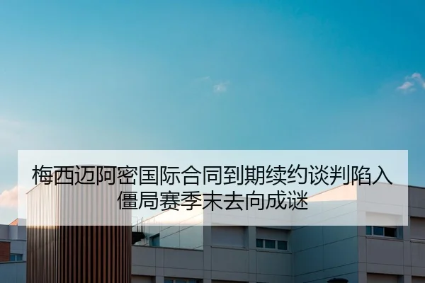 梅西迈阿密国际合同到期续约谈判陷入僵局赛季末去向成谜