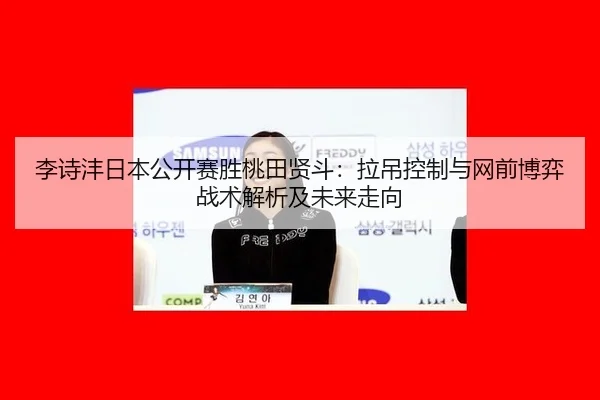 李诗沣日本公开赛胜桃田贤斗：拉吊控制与网前博弈战术解析及未来走向