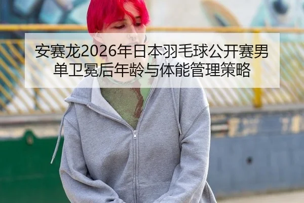 安赛龙2026年日本羽毛球公开赛男单卫冕后年龄与体能管理策略