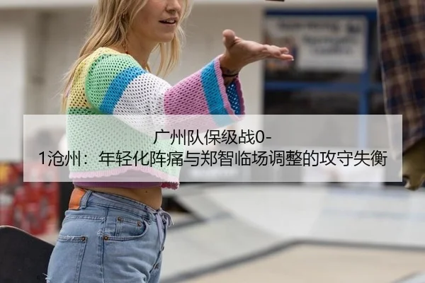 广州队保级战0-1沧州：年轻化阵痛与郑智临场调整的攻守失衡