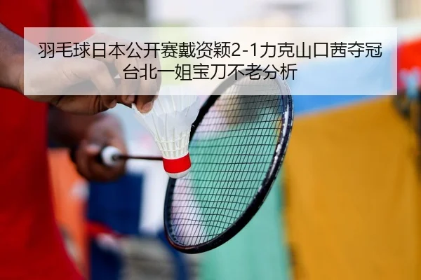 羽毛球日本公开赛戴资颖2-1力克山口茜夺冠 台北一姐宝刀不老分析