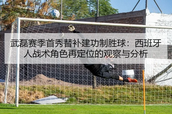 武磊赛季首秀替补建功制胜球：西班牙人战术角色再定位的观察与分析
